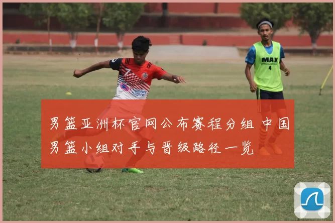 男篮亚洲杯官网公布赛程分组 中国男篮小组对手与晋级路径一览