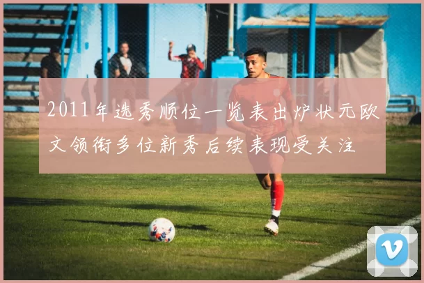 2011年选秀顺位一览表出炉状元欧文领衔多位新秀后续表现受关注
