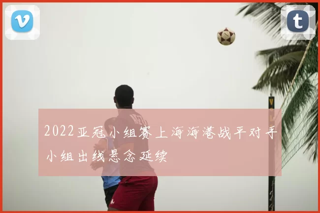 2022亚冠小组赛上海海港战平对手小组出线悬念延续