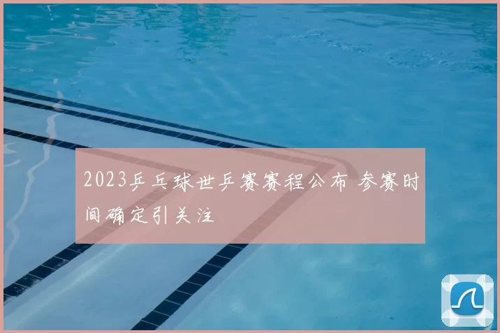 2023乒乓球世乒赛赛程公布 参赛时间确定引关注