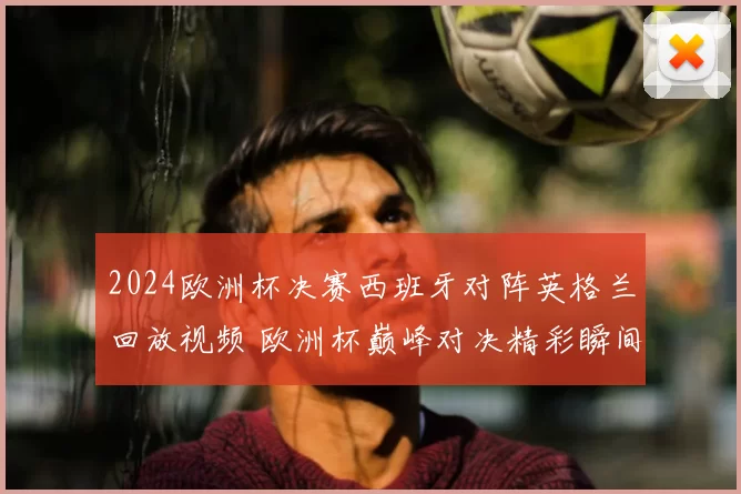 2024欧洲杯决赛西班牙对阵英格兰回放视频 欧洲杯巅峰对决精彩瞬间全程回顾