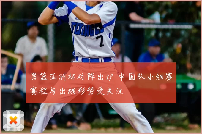 男篮亚洲杯对阵出炉 中国队小组赛赛程与出线形势受关注