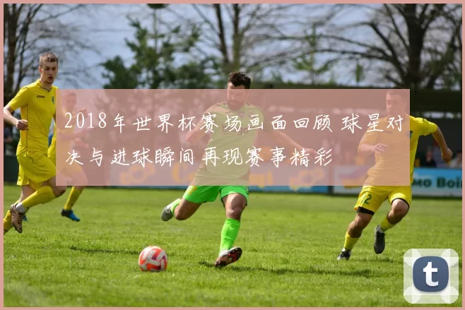 2018年世界杯赛场画面回顾 球星对决与进球瞬间再现赛事精彩