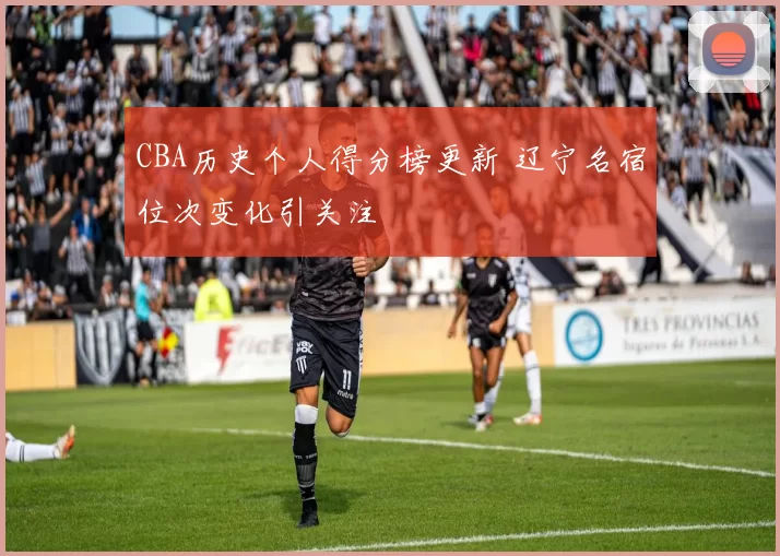 CBA历史个人得分榜更新 辽宁名宿位次变化引关注