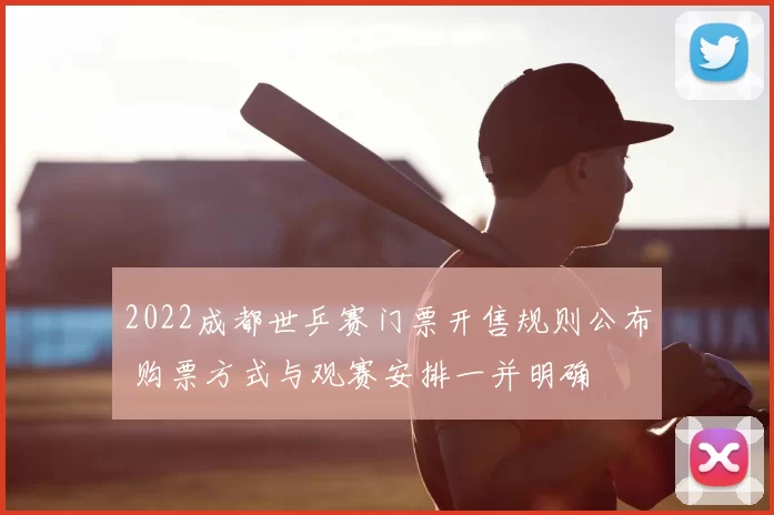 2022成都世乒赛门票开售规则公布 购票方式与观赛安排一并明确