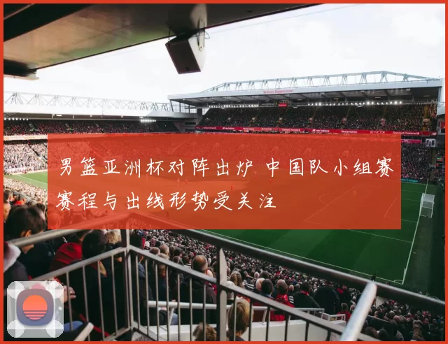 男篮亚洲杯对阵出炉 中国队小组赛赛程与出线形势受关注