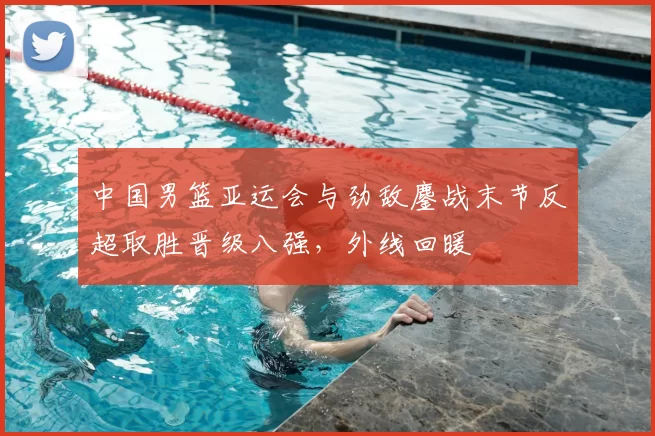 中国男篮亚运会与劲敌鏖战末节反超取胜晋级八强,外线回暖