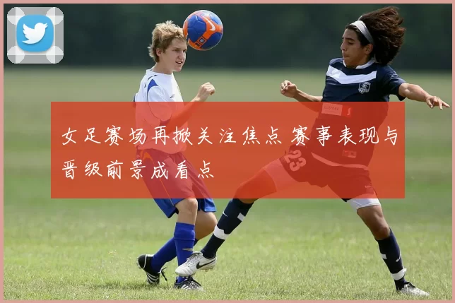 女足赛场再掀关注焦点 赛事表现与晋级前景成看点