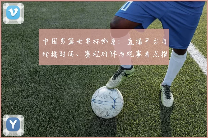 中国男篮世界杯哪看：直播平台与转播时间、赛程对阵与观赛看点指南