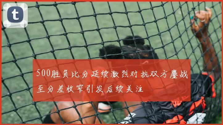 500胜负比分延续激烈对抗双方鏖战至分差收窄引发后续关注