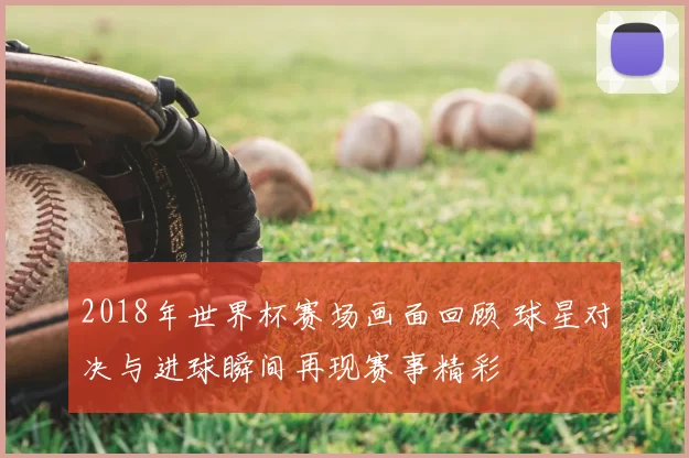 2018年世界杯赛场画面回顾 球星对决与进球瞬间再现赛事精彩