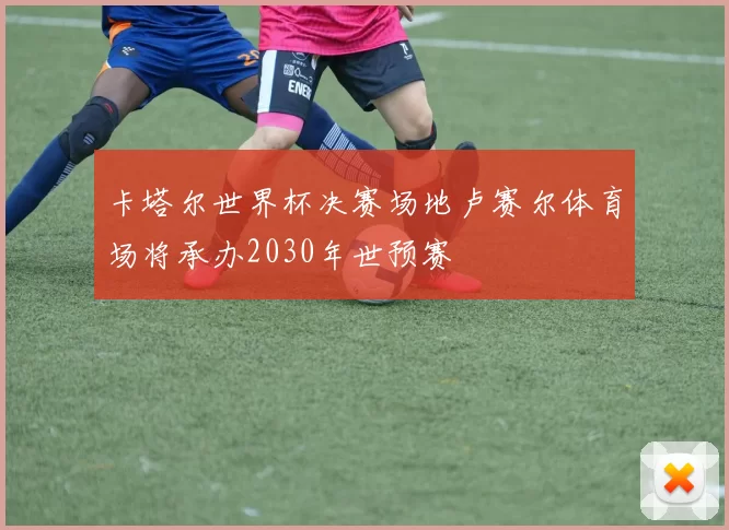卡塔尔世界杯决赛场地卢赛尔体育场将承办2030年世预赛