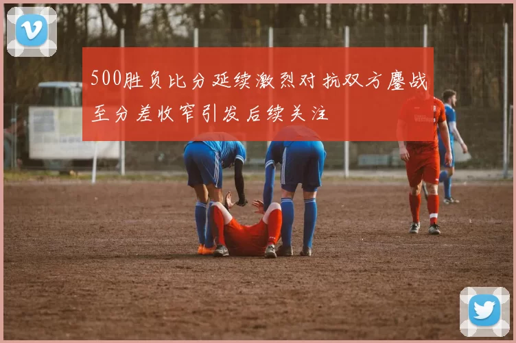 500胜负比分延续激烈对抗双方鏖战至分差收窄引发后续关注