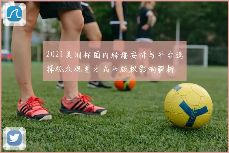 2021美洲杯国内转播安排与平台选择观众观看方式和版权影响解析
