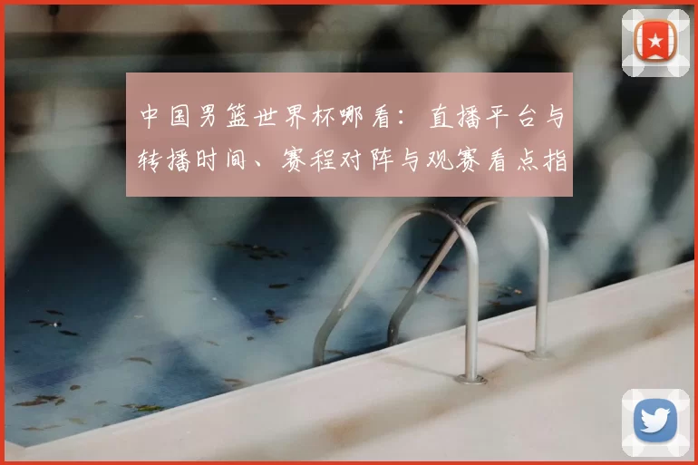 中国男篮世界杯哪看：直播平台与转播时间、赛程对阵与观赛看点指南