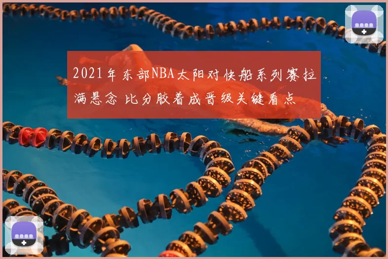 2021年东部NBA太阳对快船系列赛拉满悬念 比分胶着成晋级关键看点