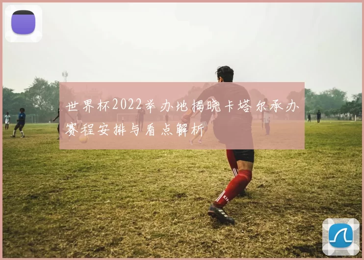 世界杯2022举办地揭晓卡塔尔承办赛程安排与看点解析