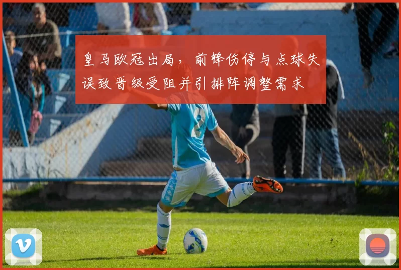皇马欧冠出局,前锋伤停与点球失误致晋级受阻并引排阵调整需求