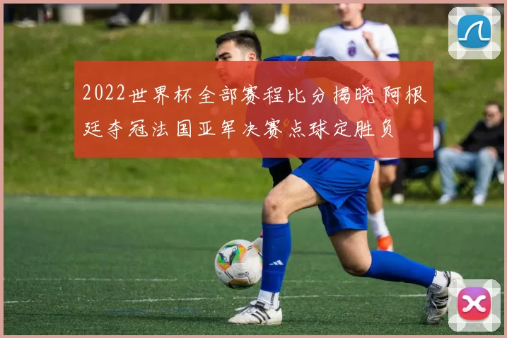 2022世界杯全部赛程比分揭晓 阿根廷夺冠法国亚军决赛点球定胜负