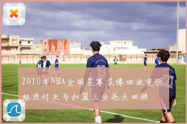 2010年NBA全明星赛录像回放重现 经典对决与扣篮三分亮点回顾