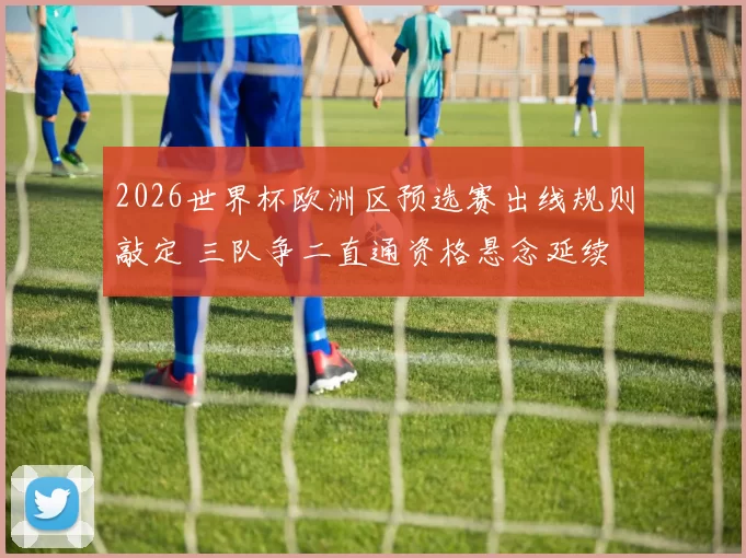 2026世界杯欧洲区预选赛出线规则敲定 三队争二直通资格悬念延续