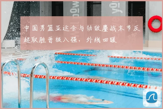 中国男篮亚运会与劲敌鏖战末节反超取胜晋级八强,外线回暖