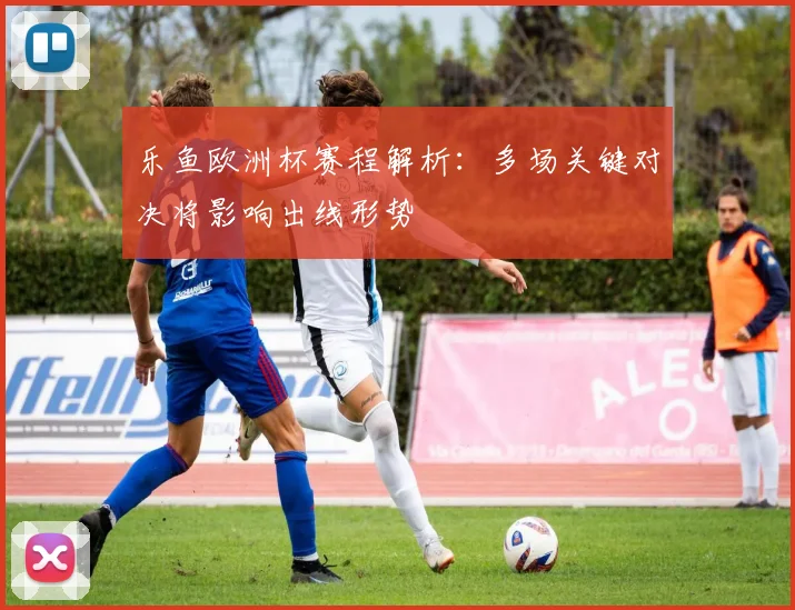 乐鱼欧洲杯赛程解析:多场关键对决将影响出线形势