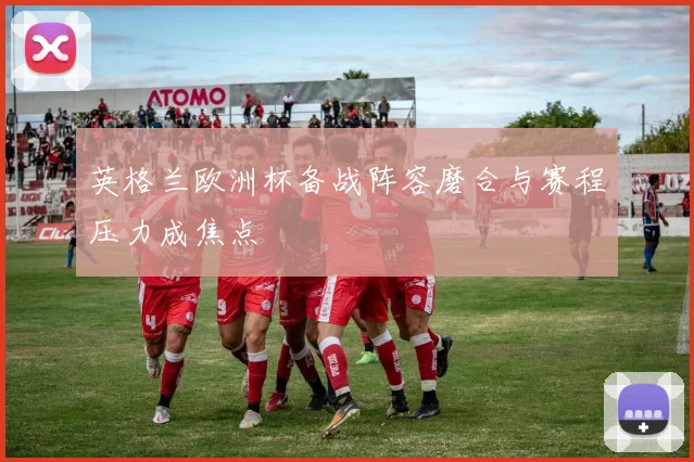 英格兰欧洲杯备战阵容磨合与赛程压力成焦点