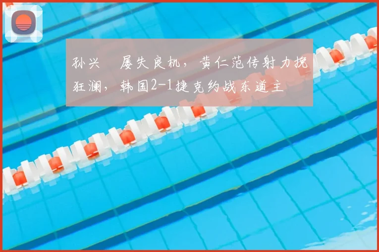 孙兴慜屡失良机,黄仁范传射力挽狂澜,韩国2-1捷克约战东道主
