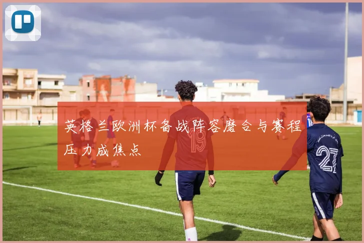 英格兰欧洲杯备战阵容磨合与赛程压力成焦点