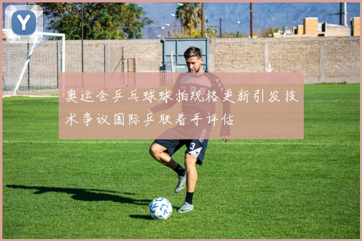 奥运会乒乓球球拍规格更新引发技术争议国际乒联着手评估
