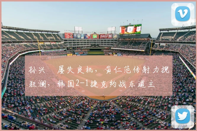 孙兴慜屡失良机，黄仁范传射力挽狂澜，韩国2-1捷克约战东道主