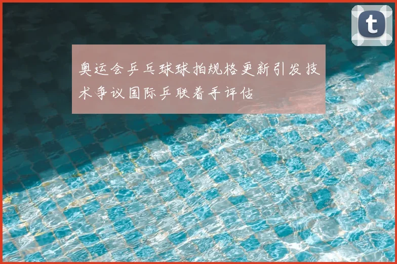 奥运会乒乓球球拍规格更新引发技术争议国际乒联着手评估