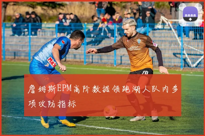 詹姆斯EPM高阶数据领跑湖人队内多项攻防指标